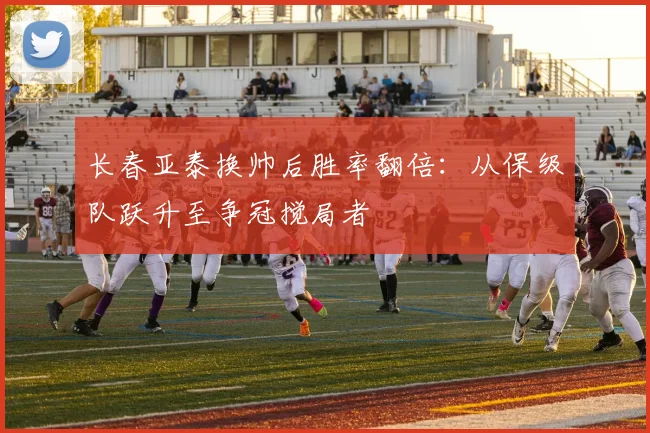 长春亚泰换帅后胜率翻倍:从保级队跃升至争冠搅局者