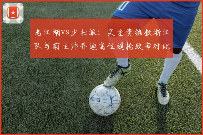 老江湖vs少壮派:吴金贵执教浙江队与前主帅乔迪高位逼抢效率对比