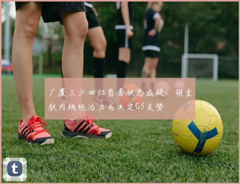 广厦三少回归首秀状态成疑，胡金秋内线统治力或决定G5走势
