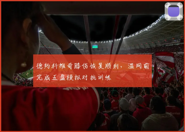 德约科维奇膝伤恢复顺利，温网前完成五盘模拟对抗训练
