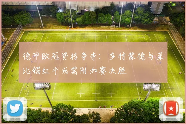 德甲欧冠资格争夺:多特蒙德与莱比锡红牛或需附加赛决胜