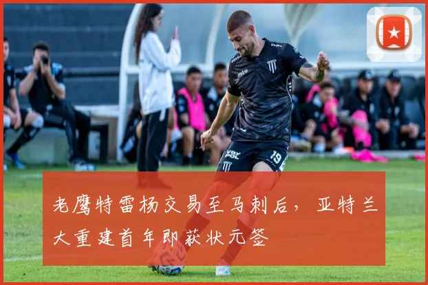 老鹰特雷杨交易至马刺后，亚特兰大重建首年即获状元签