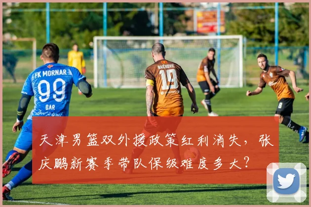 天津男篮双外援政策红利消失，张庆鹏新赛季带队保级难度多大？