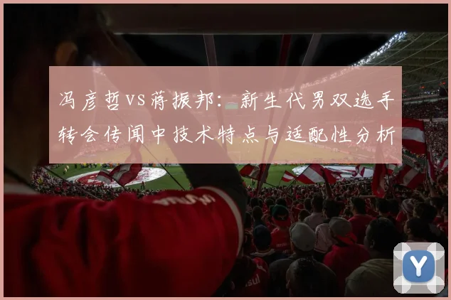 冯彦哲vs蒋振邦:新生代男双选手转会传闻中技术特点与适配性分析