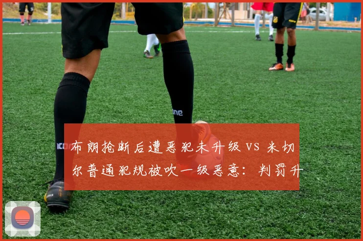 布朗抢断后遭恶犯未升级 vs 米切尔普通犯规被吹一级恶意:判罚升级标准混乱