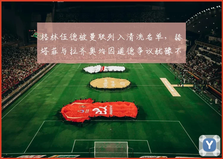 格林伍德被曼联列入清洗名单，赫塔菲与拉齐奥均因道德争议犹豫不决